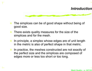 Introduction


The simplices can be of good shape without being of
good size.
There exists quality measures for the size of the
simplices and for the mesh.
In principle, a simplex whose edges are of unit length
in the metric is also of perfect shape in that metric.
In practice, the meshes constructed are not exactly of
the perfect size and the simplices are composed of
edges more or less too short or too long.



                                           Mesh Quality – p. 247/331
 