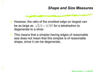 Shape and Size Measures


However, the ratio of the smallest edge on largest can
               √
be as large as 2/2 = 0.707 for a tetrahedron to
degenerate to a sliver.
This means that a simplex having edges of reasonable
size does not mean that this simplex is of reasonable
shape, since it can be degenerate.




                                          Mesh Quality – p. 248/331
 