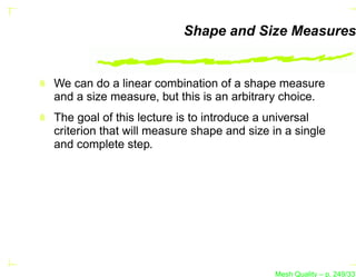 Shape and Size Measures


We can do a linear combination of a shape measure
and a size measure, but this is an arbitrary choice.
The goal of this lecture is to introduce a universal
criterion that will measure shape and size in a single
and complete step.




                                           Mesh Quality – p. 249/331
 
