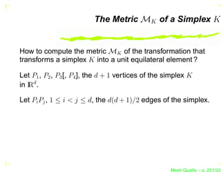 The Metric MK of a Simplex K


How to compute the metric MK of the transformation that
transforms a simplex K into a unit equilateral element ?

Let P1 , P2 , P3 [, P4 ], the d + 1 vertices of the simplex K
in I d .
   R

Let Pi Pj , 1 ≤ i < j ≤ d, the d(d + 1)/2 edges of the simplex.




                                                     Mesh Quality – p. 251/331
 