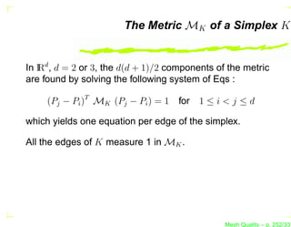 The Metric MK of a Simplex K


In I d , d = 2 or 3, the d(d + 1)/2 components of the metric
   R
are found by solving the following system of Eqs :

     (Pj − Pi )T MK (Pj − Pi ) = 1 for 1 ≤ i < j ≤ d

which yields one equation per edge of the simplex.

All the edges of K measure 1 in MK .




                                                 Mesh Quality – p. 252/331
 