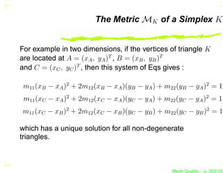 The Metric MK of a Simplex K


For example in two dimensions, if the vertices of triangle K
are located at A = (xA , yA )T , B = (xB , yB )T
and C = (xC , yC )T , then this system of Eqs gives :

 m11 (xB − xA )2 + 2m12 (xB − xA )(yB − yA ) + m22 (yB − yA )2 = 1,
 m11 (xC − xA )2 + 2m12 (xC − xA )(yC − yA ) + m22 (yC − yA )2 = 1,
m11 (xC − xB )2 + 2m12 (xC − xB )(yC − yB ) + m22 (yC − yB )2 = 1,

which has a unique solution for all non-degenerate
triangles.



                                                 Mesh Quality – p. 253/331
 