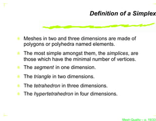 Deﬁnition of a Simplex



Meshes in two and three dimensions are made of
polygons or polyhedra named elements.
The most simple amongst them, the simplices, are
those which have the minimal number of vertices.
The segment in one dimension.
The triangle in two dimensions.
The tetrahedron in three dimensions.
The hypertetrahedron in four dimensions.



                                           Mesh Quality – p. 19/331
 