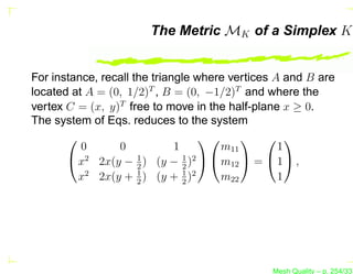 The Metric MK of a Simplex K


For instance, recall the triangle where vertices A and B are
located at A = (0, 1/2)T , B = (0, −1/2)T and where the
vertex C = (x, y)T free to move in the half-plane x ≥ 0.
The system of Eqs. reduces to the system
                                            
         0        0         1          m11       1
        x2   2x(y − 2 ) (y − 1 )2   m12  =  1  ,
                     1
                              2
                     1        1 2
         x2   2x(y + 2 ) (y + 2 )      m22       1




                                                Mesh Quality – p. 254/331
 