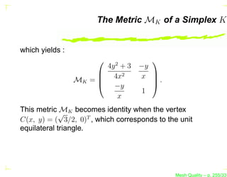 The Metric MK of a Simplex K


which yields :
                           2
                                       
                        4y + 3     −y
                       4x2        x .
                 MK = 
                       −y
                                      
                                      
                                    1
                          x
             M
This metric √ K becomes identity when the vertex
C(x, y) = ( 3/2, 0)T , which corresponds to the unit
equilateral triangle.




                                              Mesh Quality – p. 255/331
 