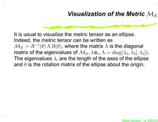 Visualization of the Metric MK


It is usual to visualize the metric tensor as an ellipse.
Indeed, the metric tensor can be written as
MK = R−1 (θ) Λ R(θ), where the matrix Λ is the diagonal
matrix of the eigenvalues of MK , i.e., Λ = diag(λ1 , λ2 [, λ3 ]).
The eigenvalues λi are the length of the axes of the ellipse
and θ is the rotation matrix of the ellipse about the origin.




                                                    Mesh Quality – p. 256/331
 