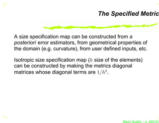 The Speciﬁed Metric


A size speciﬁcation map can be constructed from a
posteriori error estimators, from geometrical properties of
the domain (e.g. curvature), from user deﬁned inputs, etc.

Isotropic size speciﬁcation map (h size of the elements)
can be constructed by making the metrics diagonal
matrices whose diagonal terms are 1/h2 .




                                                Mesh Quality – p. 262/331
 