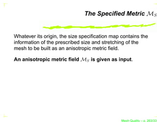 The Speciﬁed Metric MS


Whatever its origin, the size speciﬁcation map contains the
information of the prescribed size and stretching of the
mesh to be built as an anisotropic metric ﬁeld.

An anisotropic metric ﬁeld MS is given as input.




                                               Mesh Quality – p. 263/331
 