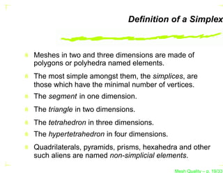 Deﬁnition of a Simplex



Meshes in two and three dimensions are made of
polygons or polyhedra named elements.
The most simple amongst them, the simplices, are
those which have the minimal number of vertices.
The segment in one dimension.
The triangle in two dimensions.
The tetrahedron in three dimensions.
The hypertetrahedron in four dimensions.
Quadrilaterals, pyramids, prisms, hexahedra and other
such aliens are named non-simplicial elements.

                                           Mesh Quality – p. 19/331
 