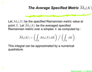 The Average Speciﬁed Metric MS (K)


Let MS (X) be the speciﬁed Riemannian metric value at
point X. Let MS (K) be the averaged speciﬁed
Riemannian metric over a simplex K as computed by :

        MS (K) =         MS (X) dK           dK .
                     K                   K

This integral can be approximated by a numerical
quadrature.




                                              Mesh Quality – p. 264/331
 