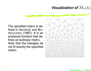 Visualization of MS (K)




The speciﬁed metric is de-
ﬁned in G EORGE and B O -
ROUCHAKI (1997). It is an
analytical function that de-
ﬁnes an isotropic metric.
Note that the triangles do
not ﬁt exactly the speciﬁed
metric.




                                         Mesh Quality – p. 265/331
 
