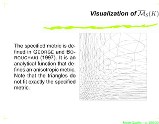 Visualization of MS (K)




The speciﬁed metric is de-
ﬁned in G EORGE and B O -
ROUCHAKI (1997). It is an
analytical function that de-
ﬁnes an anisotropic metric.
Note that the triangles do
not ﬁt exactly the speciﬁed
metric.




                                         Mesh Quality – p. 266/331
 