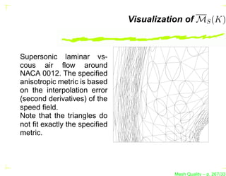 Visualization of MS (K)



Supersonic laminar vs-
cous air ﬂow around
NACA 0012. The speciﬁed
anisotropic metric is based
on the interpolation error
(second derivatives) of the
speed ﬁeld.
Note that the triangles do
not ﬁt exactly the speciﬁed
metric.




                                        Mesh Quality – p. 267/331
 