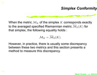 Simplex Conformity


When the metric MK of the simplex K corresponds exactly
to the averaged speciﬁed Riemannian metric MS (K) for
that simplex, the following equality holds :

                     MK = MS (K).

However, in practice, there is usually some discrepancy
between these two metrics and this section presents a
method to measure this discrepancy.




                                              Mesh Quality – p. 269/331
 
