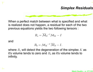 Simplex Residuals


When a perfect match between what is speciﬁed and what
is realized does not happen, a residual for each of the two
previous equations yields the two following tensors :

                   Rs = MS −1 MK − I
and
                   Rb = MK −1 MS − I.
where Rs will detect the degeneration of the simplex K as
it’s volume tends to zero and Rb as it’s volume tends to
inﬁnity.



                                               Mesh Quality – p. 271/331
 