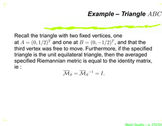 Example – Triangle ABC


Recall the triangle with two ﬁxed vertices, one
at A = (0, 1/2)T and one at B = (0, −1/2)T , and that the
third vertex was free to move. Furthermore, if the speciﬁed
triangle is the unit equilateral triangle, then the averaged
speciﬁed Riemannian metric is equal to the identity matrix,
ie :
                       MS = MS −1 = I.




                                                Mesh Quality – p. 272/331
 