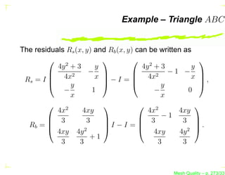 Example – Triangle ABC


The residuals Rs (x, y) and Rb (x, y) can be written as
             2
                                        2
                                                           
           4y + 3       y               4y + 3           y
         4x2         −             4x2 − 1 − x 
 Rs = I                x −I =                           ,
               y                            y           
             −         1                    −           0
                x                              x
             2                            2            
           4x       4xy                   4x       4xy
         3          3                 3 −1 3 
  Rb =                  I − I =                       .
                                                        
           4xy 4y 2                         4xy     4y 2
                      +1
            3      3                          3      3



                                                 Mesh Quality – p. 273/331
 
