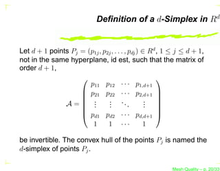 Deﬁnition of a d-Simplex in Rd


Let d + 1 points Pj = (p1j , p2j , . . . , pdj ) ∈ Rd , 1 ≤ j ≤ d + 1,
not in the same hyperplane, id est, such that the matrix of
order d + 1,
                                                     
                       p11 p12 · · · p1,d+1
                     p21 p22 · · · p2,d+1 
                                                     
                     .                           . 
               A= .    .
                               . ..
                               .
                               .           .      . 
                                                  . 
                    
                     pd1 pd2 · · · pd,d+1 
                        1      1 ···             1

be invertible. The convex hull of the points Pj is named the
d-simplex of points Pj .

                                                          Mesh Quality – p. 20/331
 