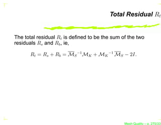 Total Residual Rt


The total residual Rt is deﬁned to be the sum of the two
residuals Rs and Rb , ie,

      Rt = Rs + Rb = MS −1 MK + MK −1 MS − 2I.




                                               Mesh Quality – p. 275/331
 