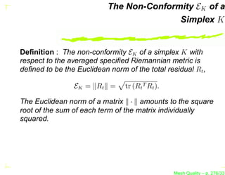 The Non-Conformity EK of a
                                          Simplex K


Deﬁnition : The non-conformity EK of a simplex K with
respect to the averaged speciﬁed Riemannian metric is
deﬁned to be the Euclidean norm of the total residual Rt ,

                EK = Rt =       tr (Rt T Rt ).

The Euclidean norm of a matrix · amounts to the square
root of the sum of each term of the matrix individually
squared.




                                                 Mesh Quality – p. 276/331
 