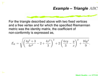 Example – Triangle ABC


For the triangle described above with two ﬁxed vertices
and a free vertex and for which the speciﬁed Riemannian
metric was the identity matrix, the coefﬁcient of
non-conformity is expressed as,

                              2                  2
           4y 2 + 3     4x2            4xy y           16y 4
 EK =           2
                    −2+           +2      −          +       .
             4x          3              3   x           9




                                                Mesh Quality – p. 277/331
 