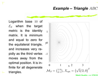 Example – Triangle ABC


Logarithm base 10 of
EK when the target
metric is the identity 1
matrix. It is minimum
and equal to zero for
                            y0
the equilateral triangle,
and increases very ra-
pidly as the third vertex -1
moves away from the
optimal position. It is in-
                               0     1       x 2          3
ﬁnite for all degenerate                            √            T
                                    10
triangles.                   MS =   01
                                         , Xopt =       3/2, 0
                                                    Mesh Quality – p. 278/331
 