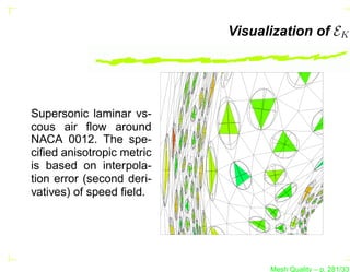 Visualization of EK




Supersonic laminar vs-
cous air ﬂow around
NACA 0012. The spe-
ciﬁed anisotropic metric
is based on interpola-
tion error (second deri-
vatives) of speed ﬁeld.




                                 Mesh Quality – p. 281/331
 