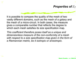 Properties of ET


It is possible to compare the quality of the mesh of two
vastly different domains, such as the mesh of a galaxy and
the mesh of a micro-circuit. In both cases, the measure
gives a comparable number that reﬂects the degree to
which each mesh satisﬁes its size speciﬁcation map.
This coefﬁcient therefore poses itself as a unique and
dimensionless measure of the non-conformity of a mesh
with respect to a size speciﬁcation map given in the form of
a Riemannian metric, be it isotropic or anisotropic.




                                               Mesh Quality – p. 286/331
 