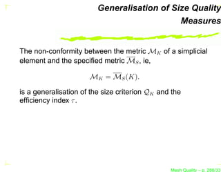 Generalisation of Size Quality
                                             Measures


The non-conformity between the metric MK of a simplicial
element and the speciﬁed metric MS , ie,

                      MK = MS (K).

is a generalisation of the size criterion QK and the
efﬁciency index τ .




                                                Mesh Quality – p. 288/331
 