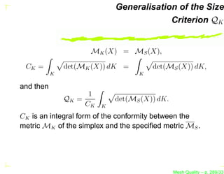 Generalisation of the Size
                                          Criterion QK


                     MK (X) = MS (X),

 CK =          det(MK (X)) dK =        det(MS (X)) dK,
           K                       K

and then
                     1
               QK =          det(MS (X)) dK.
                    CK   K

CK is an integral form of the conformity between the
metric MK of the simplex and the speciﬁed metric MS .




                                               Mesh Quality – p. 289/331
 