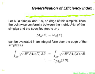 Generalisation of Efﬁciency Index τ


Let K, a simplex and AB, an edge of this simplex. Then
the pointwise conformity between the metric MK of the
simplex and the speciﬁed metric MS

                    MK (X) = MS (X)

can be evaluated in an integral form over the edge of the
simplex as

          AB T MK (X) AB =             AB T MS (X) AB
    AB                            AB
                          1 = LMS (AB).



                                               Mesh Quality – p. 290/331
 