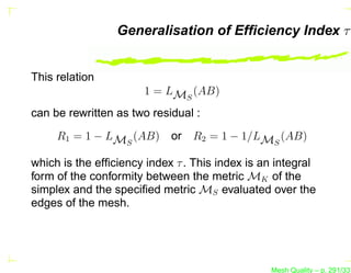 Generalisation of Efﬁciency Index τ


This relation
                       1 = LMS (AB)
can be rewritten as two residual :
     R1 = 1 − LMS (AB)      or R2 = 1 − 1/LMS (AB)

which is the efﬁciency index τ . This index is an integral
form of the conformity between the metric MK of the
simplex and the speciﬁed metric MS evaluated over the
edges of the mesh.




                                                Mesh Quality – p. 291/331
 