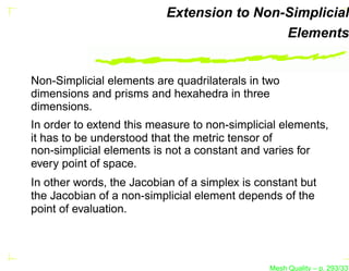 Extension to Non-Simplicial
                                            Elements


Non-Simplicial elements are quadrilaterals in two
dimensions and prisms and hexahedra in three
dimensions.
In order to extend this measure to non-simplicial elements,
it has to be understood that the metric tensor of
non-simplicial elements is not a constant and varies for
every point of space.
In other words, the Jacobian of a simplex is constant but
the Jacobian of a non-simplicial element depends of the
point of evaluation.




                                               Mesh Quality – p. 293/331
 