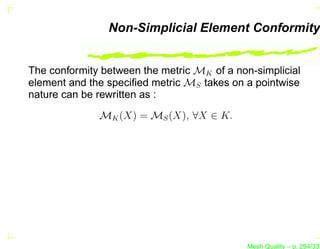 Non-Simplicial Element Conformity


The conformity between the metric MK of a non-simplicial
element and the speciﬁed metric MS takes on a pointwise
nature can be rewritten as :
              MK (X) = MS (X), ∀X ∈ K.




                                             Mesh Quality – p. 294/331
 
