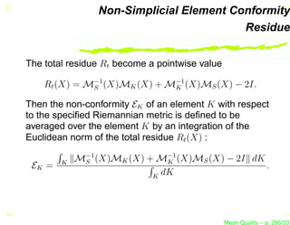 Non-Simplicial Element Conformity
                                         Residue


The total residue Rt become a pointwise value

    Rt (X) = M−1 (X)MK (X) + M−1 (X)MS (X) − 2I.
              S               K

Then the non-conformity EK of an element K with respect
to the speciﬁed Riemannian metric is deﬁned to be
averaged over the element K by an integration of the
Euclidean norm of the total residue Rt (X) :

        K
            M−1 (X)MK (X) + M−1 (X)MS (X) − 2I dK
             S                K
 EK =                                             .
                           K
                             dK




                                                Mesh Quality – p. 295/331
 