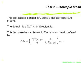 Test 2 – Isotropic Mesh


This test case is deﬁned in G EORGE and B OROUCHAKI
(1997).

The domain is a [0, 7] × [0, 9] rectangle.

This test case has an isotropic Riemannian metric deﬁned
by :
                     h−2 (x, y)
                      1              0
            MS =                  −2       ,...
                          0      h2 (x, y)




                                             Mesh Quality – p. 299/331
 