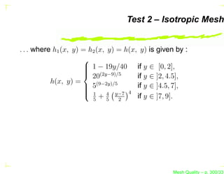 Test 2 – Isotropic Mesh


. . . where h1 (x, y) = h2 (x, y) = h(x, y) is given by :
                      
                       1 − 19y/40 if y ∈ [0, 2],
                      
                       (2y−9)/5
                       20              if y ∈ ]2, 4.5],
           h(x, y) =
                       5(9−2y)/5
                                       if y ∈ ]4.5, 7],
                       1 4 y−7 4
                       +
                         5     5  2
                                        if y ∈ ]7, 9].




                                                    Mesh Quality – p. 300/331
 