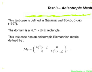 Test 3 – Anisotropic Mesh


This test case is deﬁned in G EORGE and B OROUCHAKI
(1997).

The domain is a [0, 7] × [0, 9] rectangle.

This test case has an anisotropic Riemannian metric
deﬁned by :

                      h−2 (x, y)
                       1              0
            MS =                              ,...
                           0     h−2 (x, y)
                                  2




                                                 Mesh Quality – p. 304/331
 