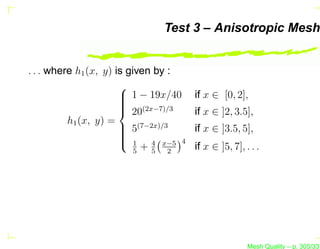 Test 3 – Anisotropic Mesh


. . . where h1 (x, y) is given by :
                       
                        1 − 19x/40
                                     if x ∈ [0, 2],
                       
                        (2x−7)/3
                        20           if x ∈ ]2, 3.5],
          h1 (x, y) =
                        5(7−2x)/3
                                     if x ∈ ]3.5, 5],
                       
                       
                        1 4 x−5 4
                           5
                             +5 2     if x ∈ ]5, 7], . . .




                                                      Mesh Quality – p. 305/331
 