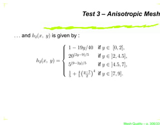 Test 3 – Anisotropic Mesh


. . . and h2 (x, y) is given by :
                         
                          1 − 19y/40
                                       if y ∈ [0, 2],
                         
                          (2y−9)/5
                          20           if y ∈ ]2, 4.5],
            h2 (x, y) =
                          5(9−2y)/5
                                       if y ∈ ]4.5, 7],
                         
                         
                          1 4 y−7 4
                            5
                              +5 2      if y ∈ ]7, 9].




                                                         Mesh Quality – p. 306/331
 