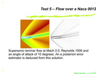Test 5 – Flow over a Naca 0012




Supersonic laminar ﬂow at Mach 2.0, Reynolds 1000 and
an angle of attack of 10 degrees. An a posteriori error
estimator is deduced from this solution.



                                             Mesh Quality – p. 311/331
 