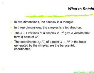 What to Retain


In two dimensions, the simplex is a triangle.
In three dimensions, the simplex is a tetrahedron.
The d + 1 vertices of a simplex in Rd give d vectors that
form a base of Rd .
The coordinates λj (X) of a point X ∈ Rd in the base
generated by the simplex are the barycentric
coordinates.




                                            Mesh Quality – p. 22/331
 