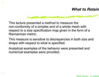 What to Retain


This lecture presented a method to measure the
non-conformity of a simplex and of a whole mesh with
respect to a size speciﬁcation map given in the form of a
Riemannian metric.
This measure is sensitive to discrepancies in both size and
shape with respect to what is speciﬁed.
Analytical examples of the behavior were presented and
numerical examples were provided.




                                               Mesh Quality – p. 316/331
 
