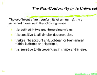 The Non-Conformity ET is Universal

The coefﬁcient of non-conformity of a mesh, ET , is a
universal measure in the following sense :

    It is deﬁned in two and three dimensions.
    It is sensitive to all simplex degeneracies.
    It takes into account an Euclidean or Riemannian
    metric, isotropic or anisotropic.
    It is sensitive to discrepancies in shape and in size.




                                                   Mesh Quality – p. 317/331
 
