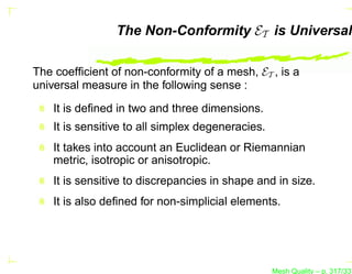 The Non-Conformity ET is Universal

The coefﬁcient of non-conformity of a mesh, ET , is a
universal measure in the following sense :

    It is deﬁned in two and three dimensions.
    It is sensitive to all simplex degeneracies.
    It takes into account an Euclidean or Riemannian
    metric, isotropic or anisotropic.
    It is sensitive to discrepancies in shape and in size.
    It is also deﬁned for non-simplicial elements.




                                                   Mesh Quality – p. 317/331
 