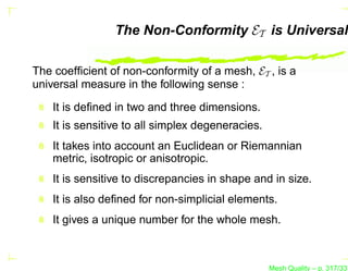The Non-Conformity ET is Universal

The coefﬁcient of non-conformity of a mesh, ET , is a
universal measure in the following sense :

    It is deﬁned in two and three dimensions.
    It is sensitive to all simplex degeneracies.
    It takes into account an Euclidean or Riemannian
    metric, isotropic or anisotropic.
    It is sensitive to discrepancies in shape and in size.
    It is also deﬁned for non-simplicial elements.
    It gives a unique number for the whole mesh.



                                                   Mesh Quality – p. 317/331
 