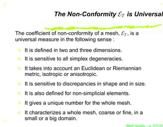 The Non-Conformity ET is Universal

The coefﬁcient of non-conformity of a mesh, ET , is a
universal measure in the following sense :

    It is deﬁned in two and three dimensions.
    It is sensitive to all simplex degeneracies.
    It takes into account an Euclidean or Riemannian
    metric, isotropic or anisotropic.
    It is sensitive to discrepancies in shape and in size.
    It is also deﬁned for non-simplicial elements.
    It gives a unique number for the whole mesh.
    It characterizes a whole mesh, coarse or ﬁne, in a
    small or a big domain.
                                                   Mesh Quality – p. 317/331
 