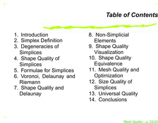 Table of Contents


1. Introduction             8. Non-Simplicial
2. Simplex Deﬁnition          Elements
3. Degeneracies of          9. Shape Quality
  Simplices                   Visualization
4. Shape Quality of         10. Shape Quality
  Simplices                   Equivalence
5. Formulae for Simplices   11. Mesh Quality and
6. Voronoi, Delaunay and      Optimization
  Riemann                   12. Size Quality of
7. Shape Quality and          Simplices
  Delaunay                  13. Universal Quality
                            14. Conclusions



                                          Mesh Quality – p. 23/331
 
