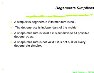Degenerate Simplices


A simplex is degenerate if its measure is null.
The degeneracy is independant of the metric.
A shape measure is valid if it is sensitive to all possible
degeneracies.
A shape measure is not valid if it is not null for every
degenerate simplex.




                                              Mesh Quality – p. 321/331
 