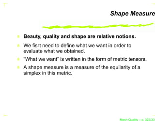 Shape Measure


Beauty, quality and shape are relative notions.
We ﬁsrt need to deﬁne what we want in order to
evaluate what we obtained.
“What we want” is written in the form of metric tensors.
A shape measure is a measure of the equilarity of a
simplex in this metric.




                                           Mesh Quality – p. 322/331
 